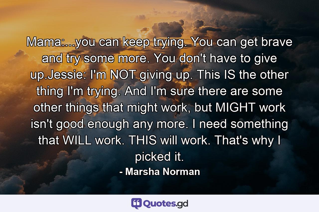 Mama:...you can keep trying. You can get brave and try some more. You don't have to give up.Jessie: I'm NOT giving up. This IS the other thing I'm trying. And I'm sure there are some other things that might work, but MIGHT work isn't good enough any more. I need something that WILL work. THIS will work. That's why I picked it. - Quote by Marsha Norman