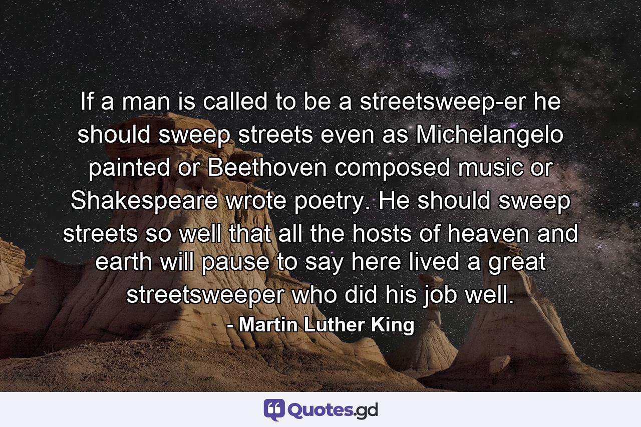 If a man is called to be a streetsweep-er  he should sweep streets even as Michelangelo painted  or Beethoven composed music or Shakespeare wrote poetry. He should sweep streets so well that all the hosts of heaven and earth will pause to say  here lived a great streetsweeper who did his job well. - Quote by Martin Luther King