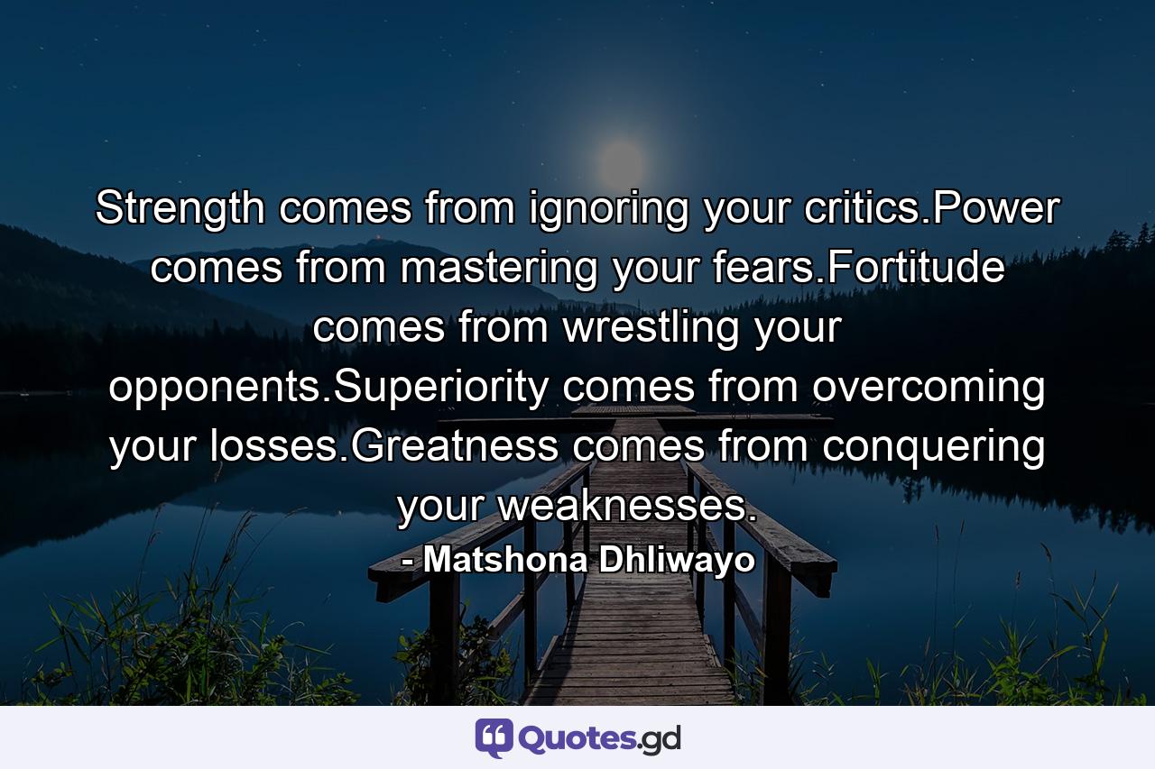 Strength comes from ignoring your critics.Power comes from mastering your fears.Fortitude comes from wrestling your opponents.Superiority comes from overcoming your losses.Greatness comes from conquering your weaknesses. - Quote by Matshona Dhliwayo