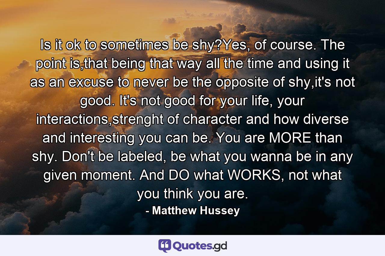 Is it ok to sometimes be shy?Yes, of course. The point is,that being that way all the time and using it as an excuse to never be the opposite of shy,it's not good. It's not good for your life, your interactions,strenght of character and how diverse and interesting you can be. You are MORE than shy. Don't be labeled, be what you wanna be in any given moment. And DO what WORKS, not what you think you are. - Quote by Matthew Hussey