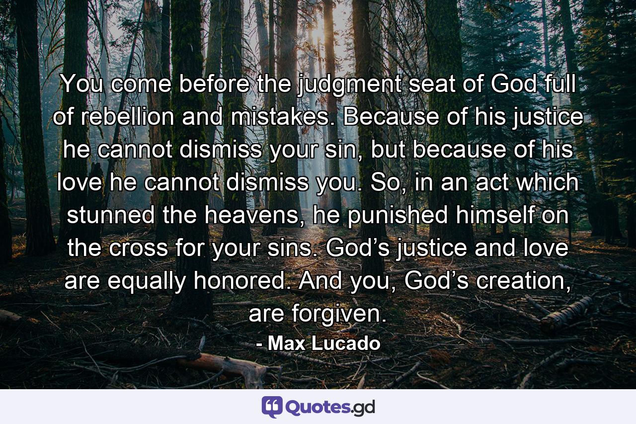 You come before the judgment seat of God full of rebellion and mistakes. Because of his justice he cannot dismiss your sin, but because of his love he cannot dismiss you. So, in an act which stunned the heavens, he punished himself on the cross for your sins. God’s justice and love are equally honored. And you, God’s creation, are forgiven. - Quote by Max Lucado