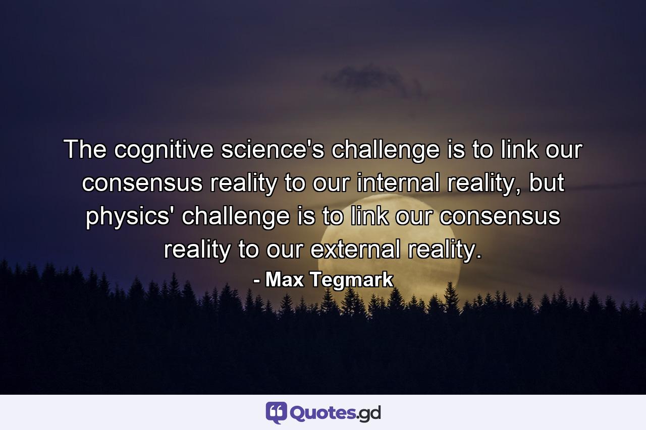 The cognitive science's challenge is to link our consensus reality to our internal reality, but physics' challenge is to link our consensus reality to our external reality. - Quote by Max Tegmark