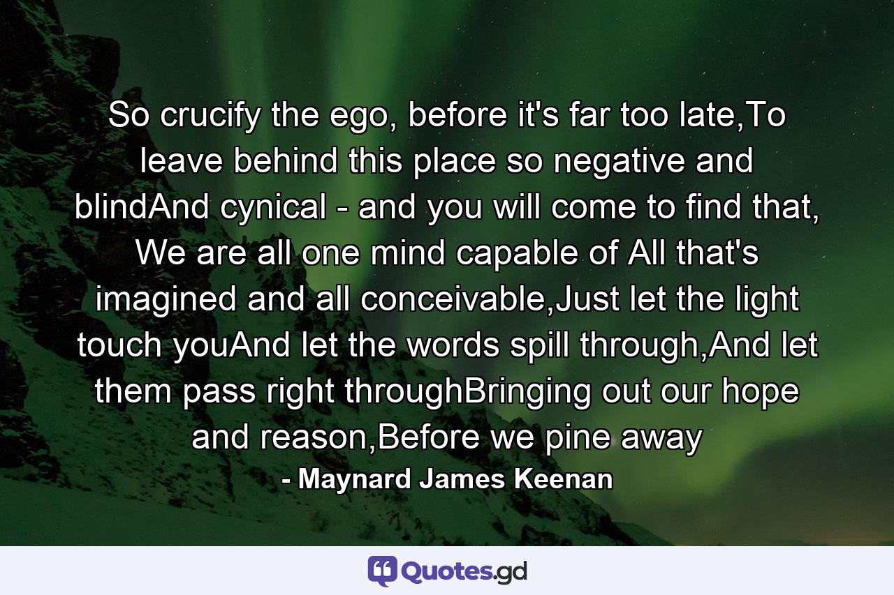 So crucify the ego, before it's far too late,To leave behind this place so negative and blindAnd cynical - and you will come to find that, We are all one mind capable of All that's imagined and all conceivable,Just let the light touch youAnd let the words spill through,And let them pass right throughBringing out our hope and reason,Before we pine away - Quote by Maynard James Keenan