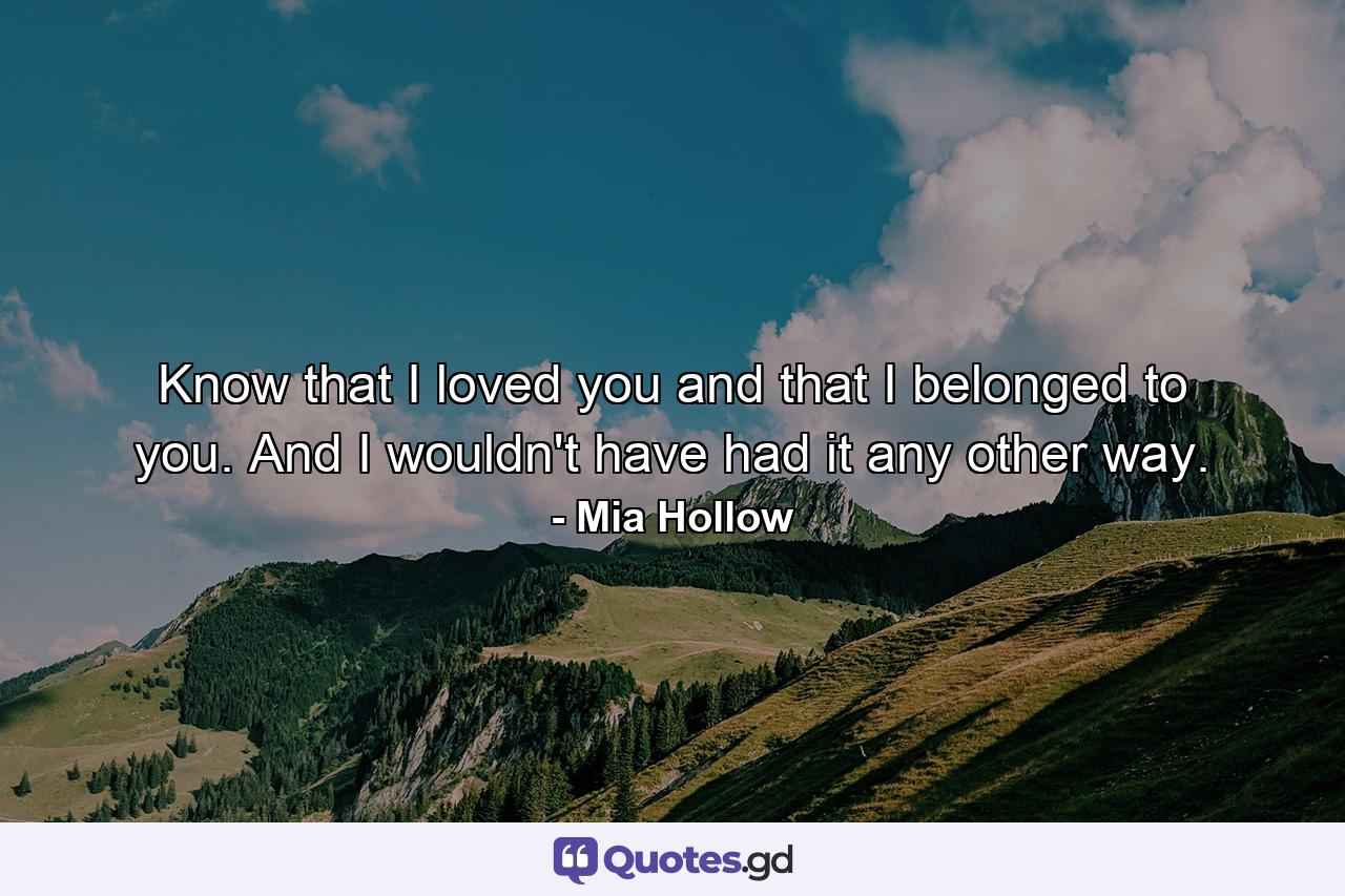 Know that I loved you and that I belonged to you. And I wouldn't have had it any other way. - Quote by Mia Hollow