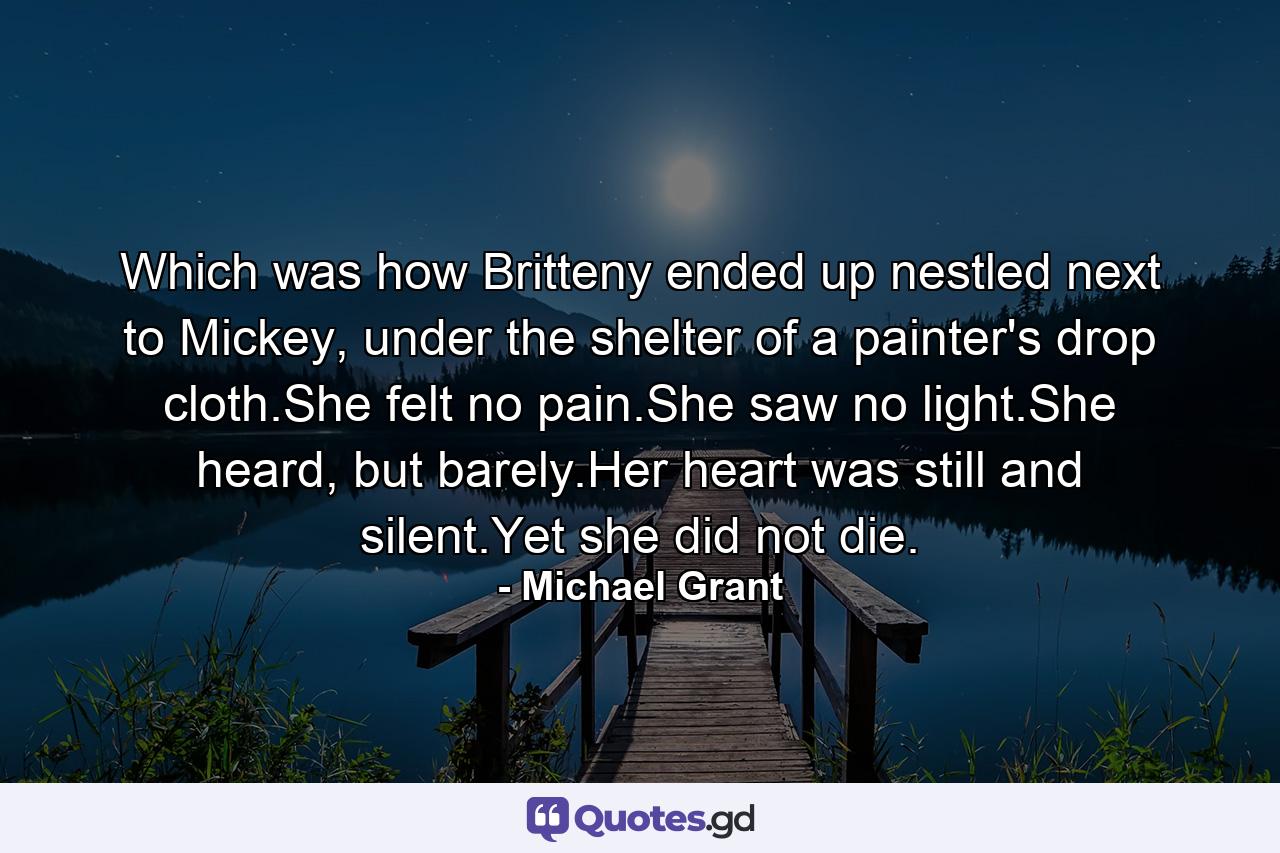 Which was how Britteny ended up nestled next to Mickey, under the shelter of a painter's drop cloth.She felt no pain.She saw no light.She heard, but barely.Her heart was still and silent.Yet she did not die. - Quote by Michael Grant