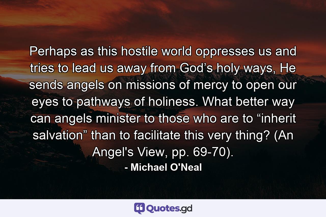 Perhaps as this hostile world oppresses us and tries to lead us away from God’s holy ways, He sends angels on missions of mercy to open our eyes to pathways of holiness. What better way can angels minister to those who are to “inherit salvation” than to facilitate this very thing? (An Angel's View, pp. 69-70). - Quote by Michael O'Neal