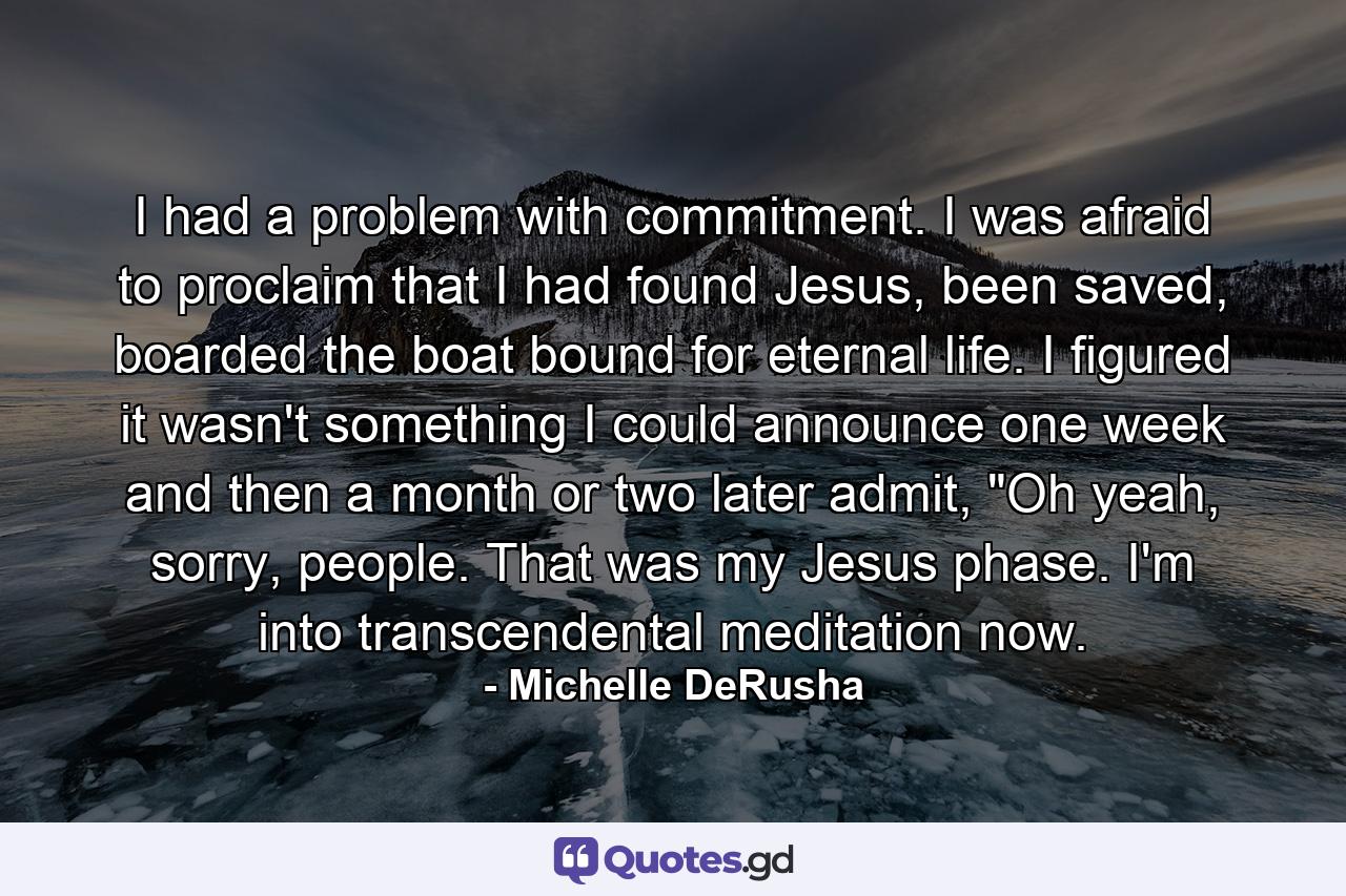 I had a problem with commitment. I was afraid to proclaim that I had found Jesus, been saved, boarded the boat bound for eternal life. I figured it wasn't something I could announce one week and then a month or two later admit, 