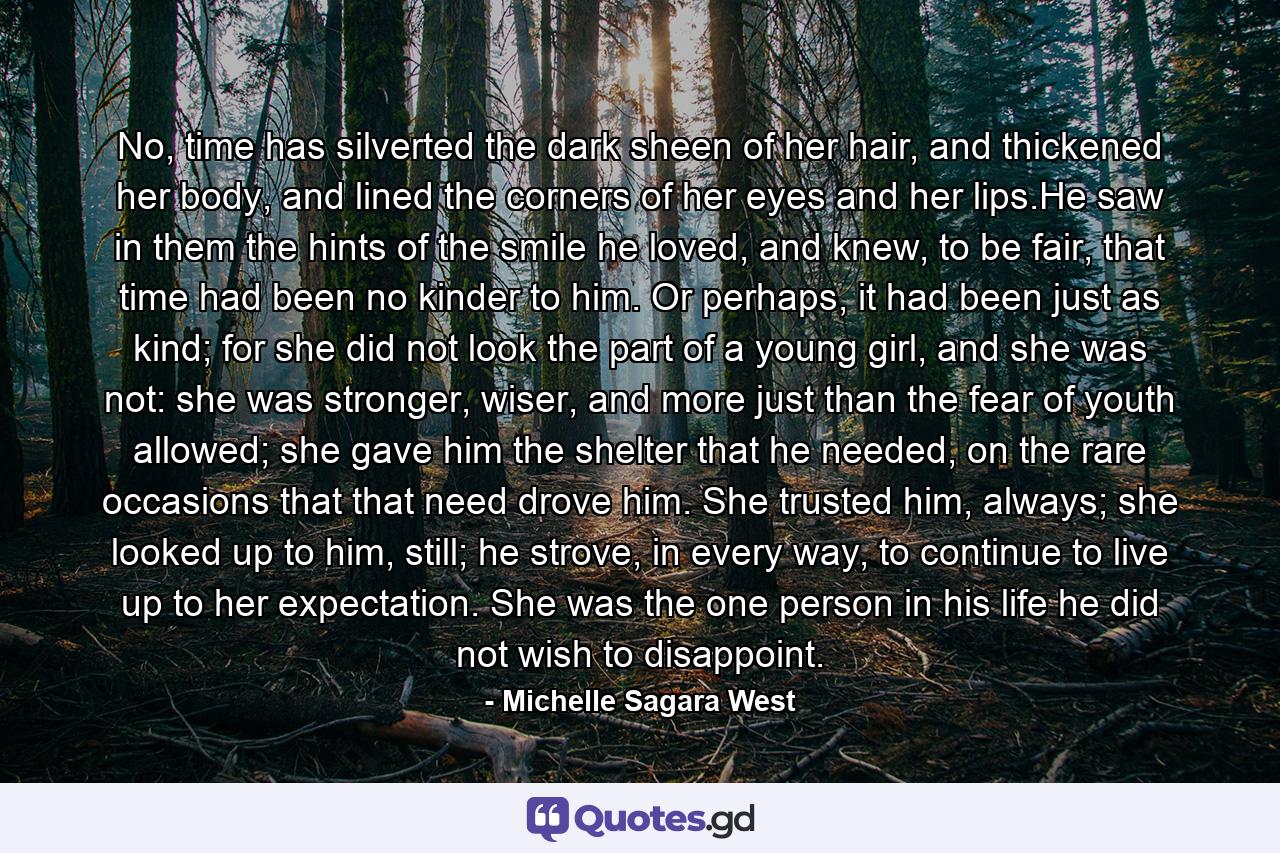 No, time has silverted the dark sheen of her hair, and thickened her body, and lined the corners of her eyes and her lips.He saw in them the hints of the smile he loved, and knew, to be fair, that time had been no kinder to him. Or perhaps, it had been just as kind; for she did not look the part of a young girl, and she was not: she was stronger, wiser, and more just than the fear of youth allowed; she gave him the shelter that he needed, on the rare occasions that that need drove him. She trusted him, always; she looked up to him, still; he strove, in every way, to continue to live up to her expectation. She was the one person in his life he did not wish to disappoint. - Quote by Michelle Sagara West