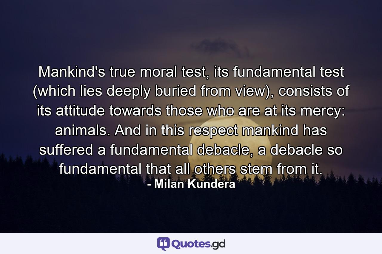 Mankind's true moral test, its fundamental test (which lies deeply buried from view), consists of its attitude towards those who are at its mercy: animals. And in this respect mankind has suffered a fundamental debacle, a debacle so fundamental that all others stem from it. - Quote by Milan Kundera