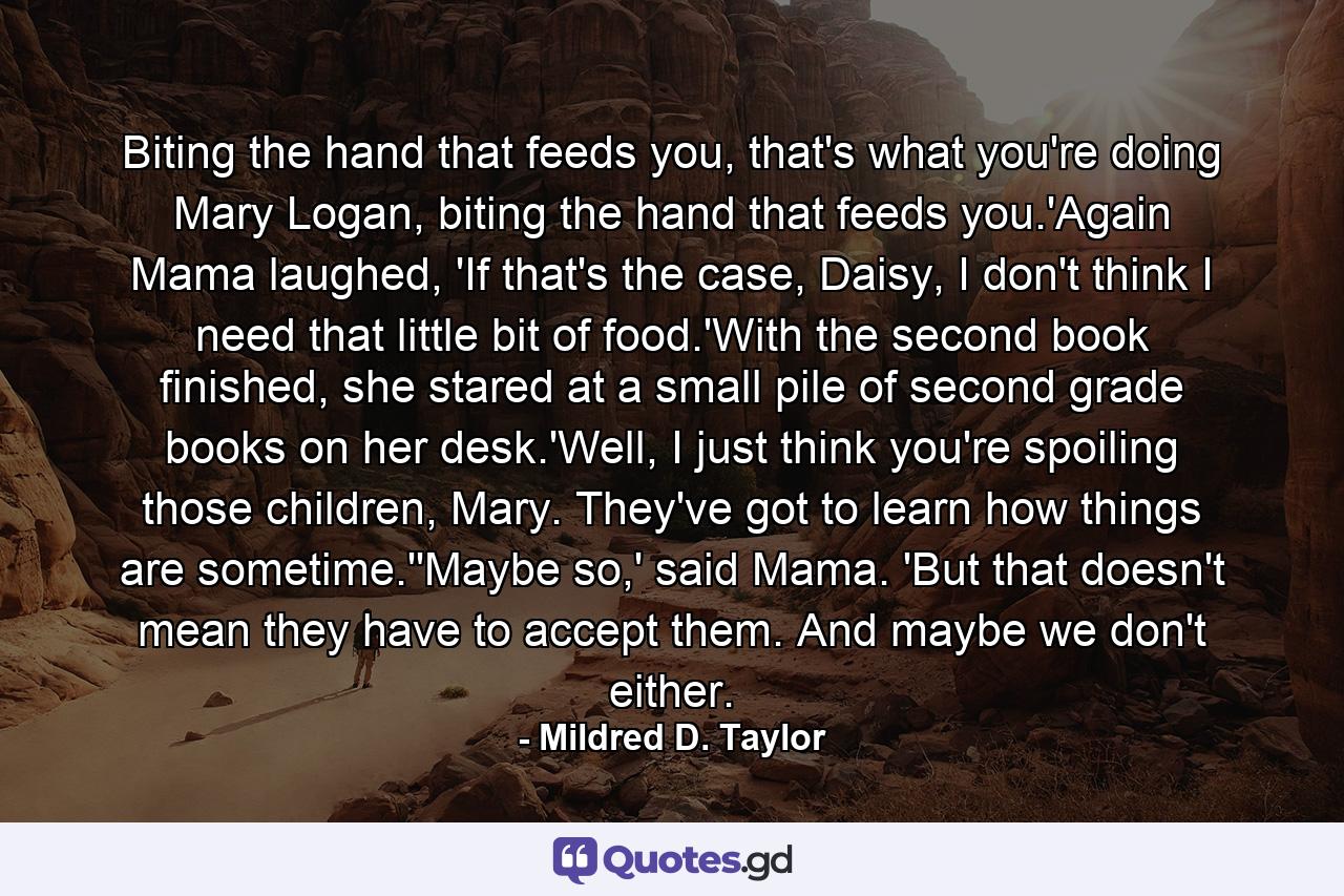 Biting the hand that feeds you, that's what you're doing Mary Logan, biting the hand that feeds you.'Again Mama laughed, 'If that's the case, Daisy, I don't think I need that little bit of food.'With the second book finished, she stared at a small pile of second grade books on her desk.'Well, I just think you're spoiling those children, Mary. They've got to learn how things are sometime.''Maybe so,' said Mama. 'But that doesn't mean they have to accept them. And maybe we don't either. - Quote by Mildred D. Taylor