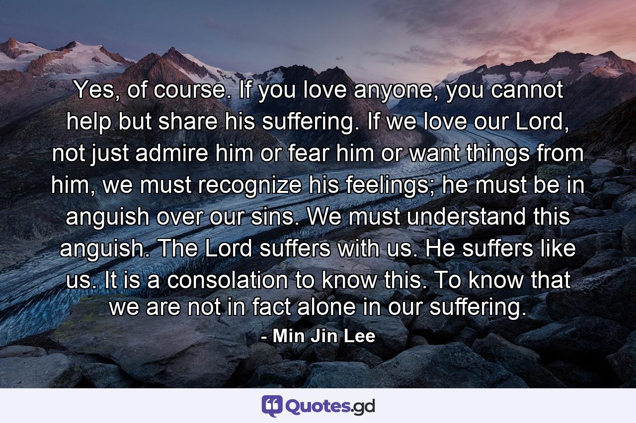 Yes, of course. If you love anyone, you cannot help but share his suffering. If we love our Lord, not just admire him or fear him or want things from him, we must recognize his feelings; he must be in anguish over our sins. We must understand this anguish. The Lord suffers with us. He suffers like us. It is a consolation to know this. To know that we are not in fact alone in our suffering. - Quote by Min Jin Lee