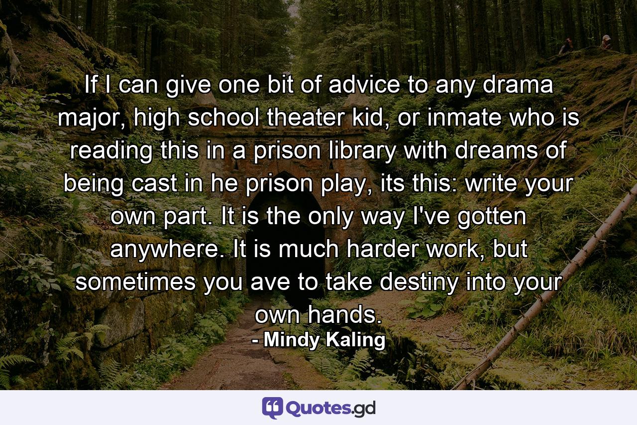 If I can give one bit of advice to any drama major, high school theater kid, or inmate who is reading this in a prison library with dreams of being cast in he prison play, its this: write your own part. It is the only way I've gotten anywhere. It is much harder work, but sometimes you ave to take destiny into your own hands. - Quote by Mindy Kaling