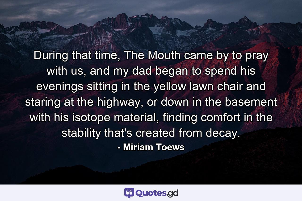 During that time, The Mouth came by to pray with us, and my dad began to spend his evenings sitting in the yellow lawn chair and staring at the highway, or down in the basement with his isotope material, finding comfort in the stability that's created from decay. - Quote by Miriam Toews