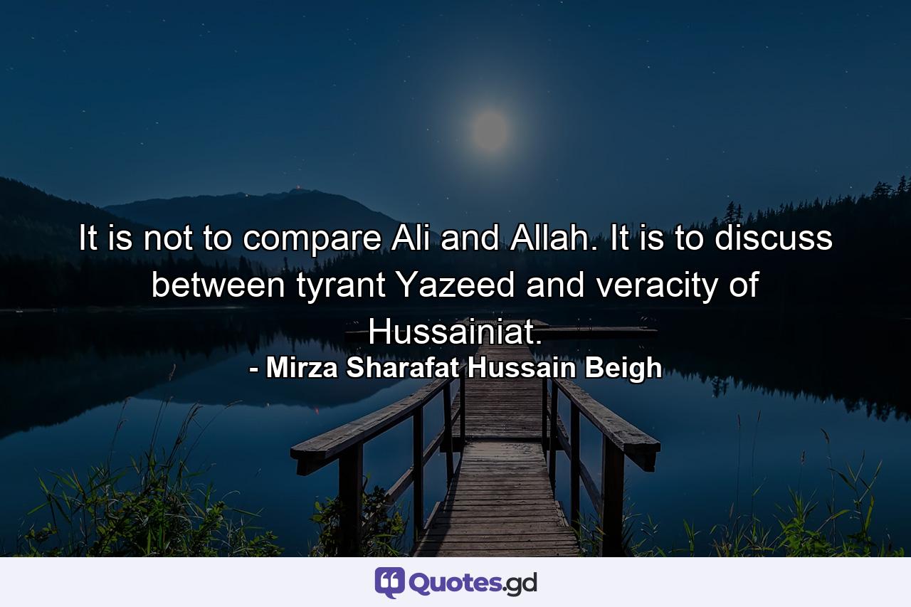 It is not to compare Ali and Allah. It is to discuss between tyrant Yazeed and veracity of Hussainiat. - Quote by Mirza Sharafat Hussain Beigh