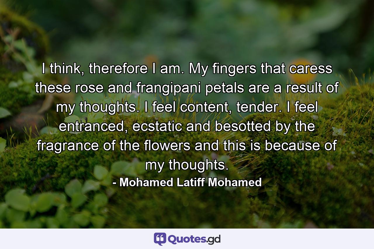 I think, therefore I am. My fingers that caress these rose and frangipani petals are a result of my thoughts. I feel content, tender. I feel entranced, ecstatic and besotted by the fragrance of the flowers and this is because of my thoughts. - Quote by Mohamed Latiff Mohamed