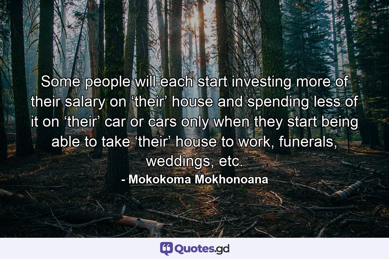 Some people will each start investing more of their salary on ‘their’ house and spending less of it on ‘their’ car or cars only when they start being able to take ‘their’ house to work, funerals, weddings, etc. - Quote by Mokokoma Mokhonoana