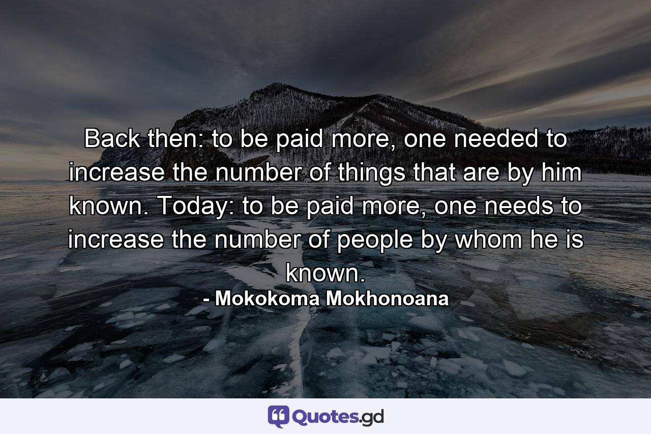 Back then: to be paid more, one needed to increase the number of things that are by him known. Today: to be paid more, one needs to increase the number of people by whom he is known. - Quote by Mokokoma Mokhonoana