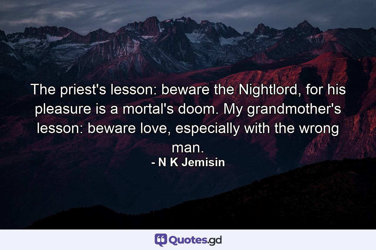 The priest's lesson: beware the Nightlord, for his pleasure is a mortal's doom. My grandmother's lesson: beware love, especially with the wrong man. - Quote by N K Jemisin