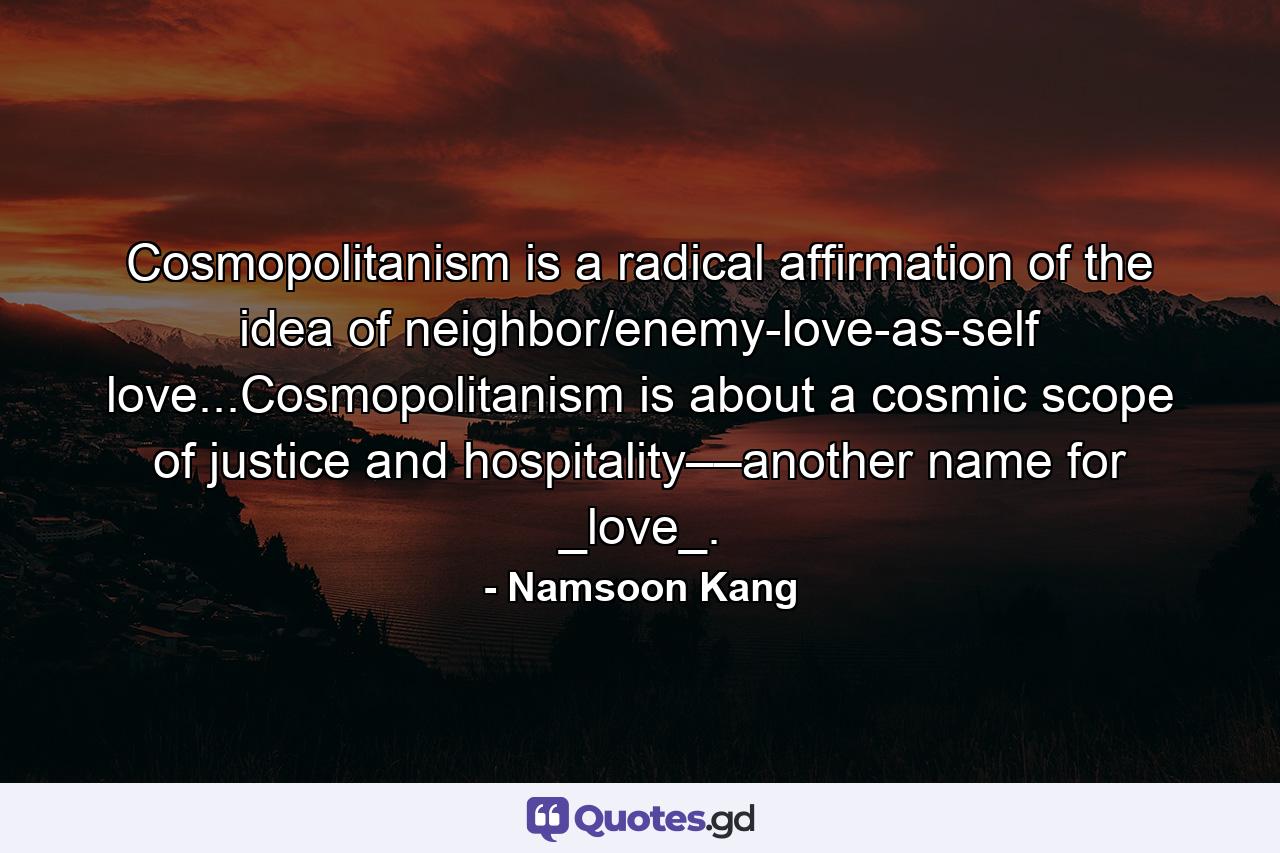 Cosmopolitanism is a radical affirmation of the idea of neighbor/enemy-love-as-self love...Cosmopolitanism is about a cosmic scope of justice and hospitality––another name for _love_. - Quote by Namsoon Kang