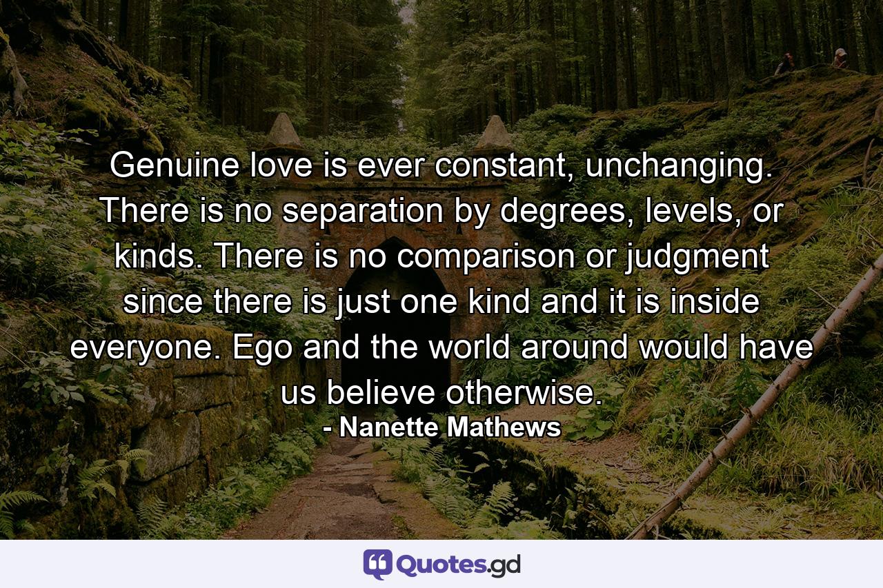 Genuine love is ever constant, unchanging. There is no separation by degrees, levels, or kinds. There is no comparison or judgment since there is just one kind and it is inside everyone. Ego and the world around would have us believe otherwise. - Quote by Nanette Mathews