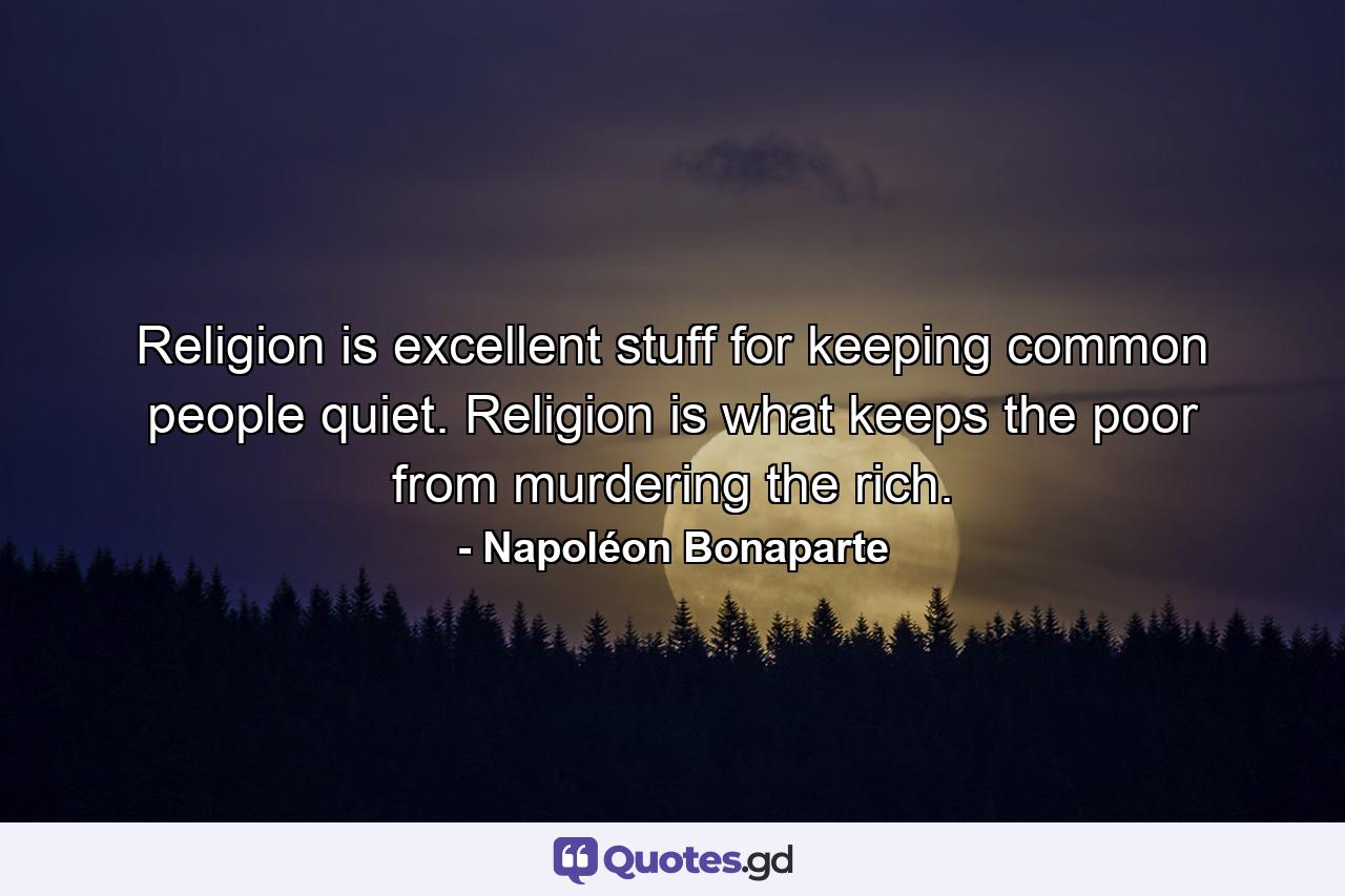 Religion is excellent stuff for keeping common people quiet. Religion is what keeps the poor from murdering the rich. - Quote by Napoléon Bonaparte