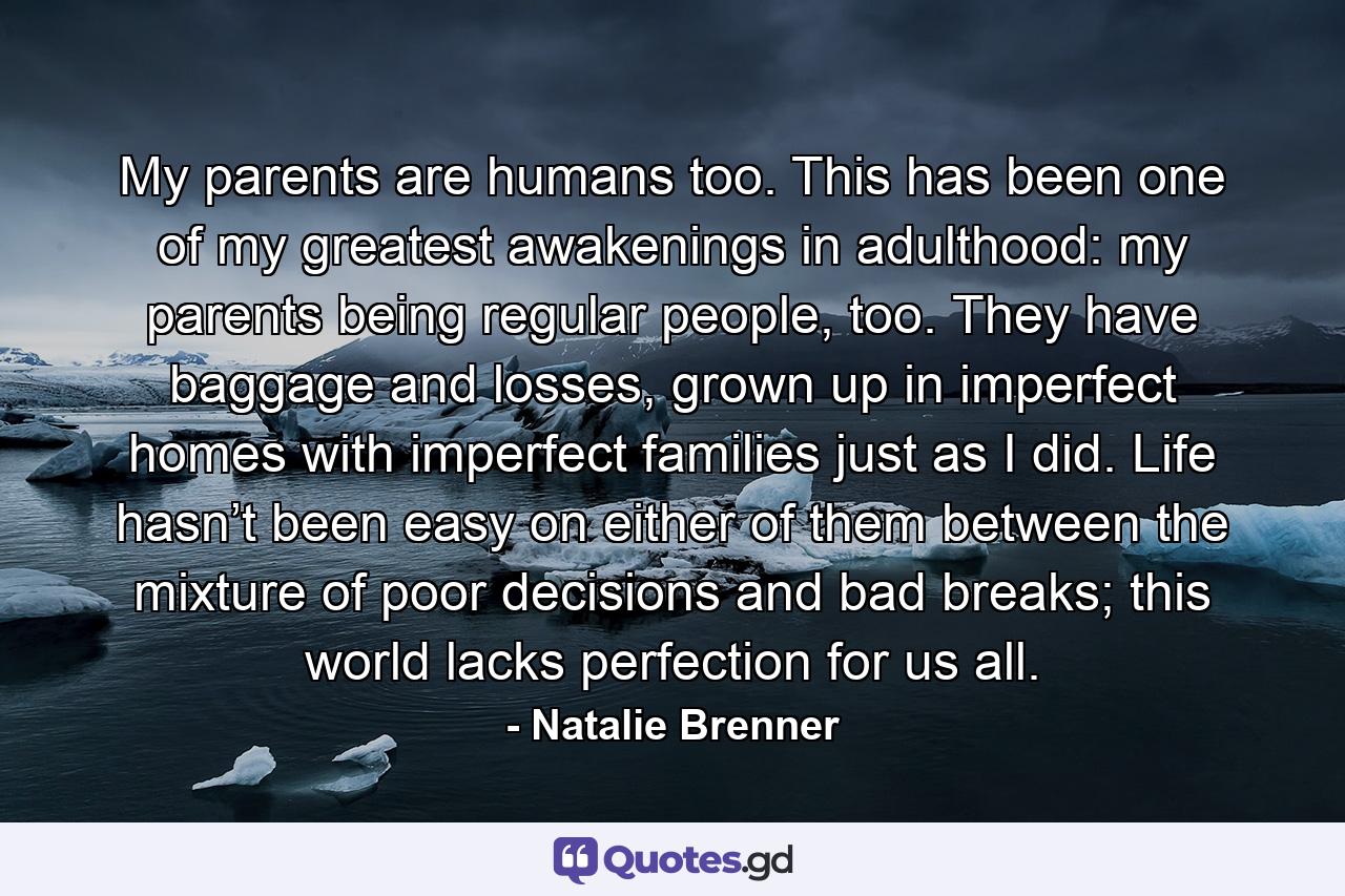 My parents are humans too. This has been one of my greatest awakenings in adulthood: my parents being regular people, too. They have baggage and losses, grown up in imperfect homes with imperfect families just as I did. Life hasn’t been easy on either of them between the mixture of poor decisions and bad breaks; this world lacks perfection for us all. - Quote by Natalie Brenner