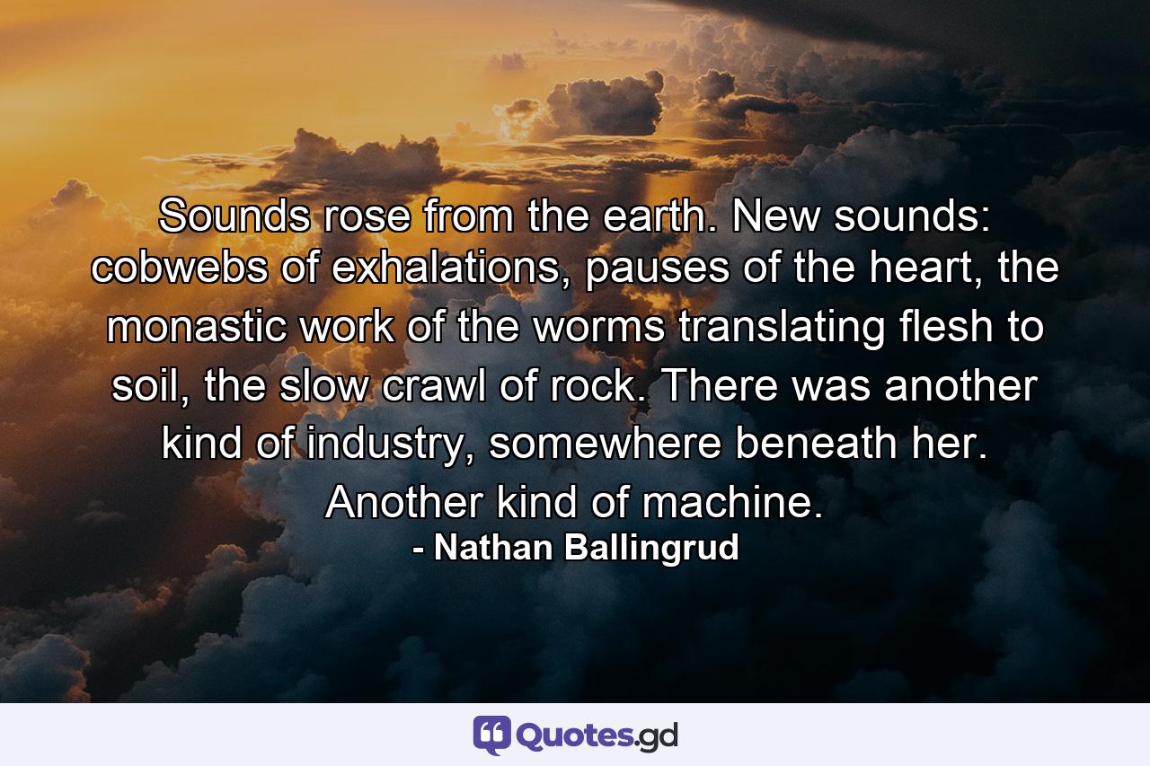 Sounds rose from the earth. New sounds: cobwebs of exhalations, pauses of the heart, the monastic work of the worms translating flesh to soil, the slow crawl of rock. There was another kind of industry, somewhere beneath her. Another kind of machine. - Quote by Nathan Ballingrud