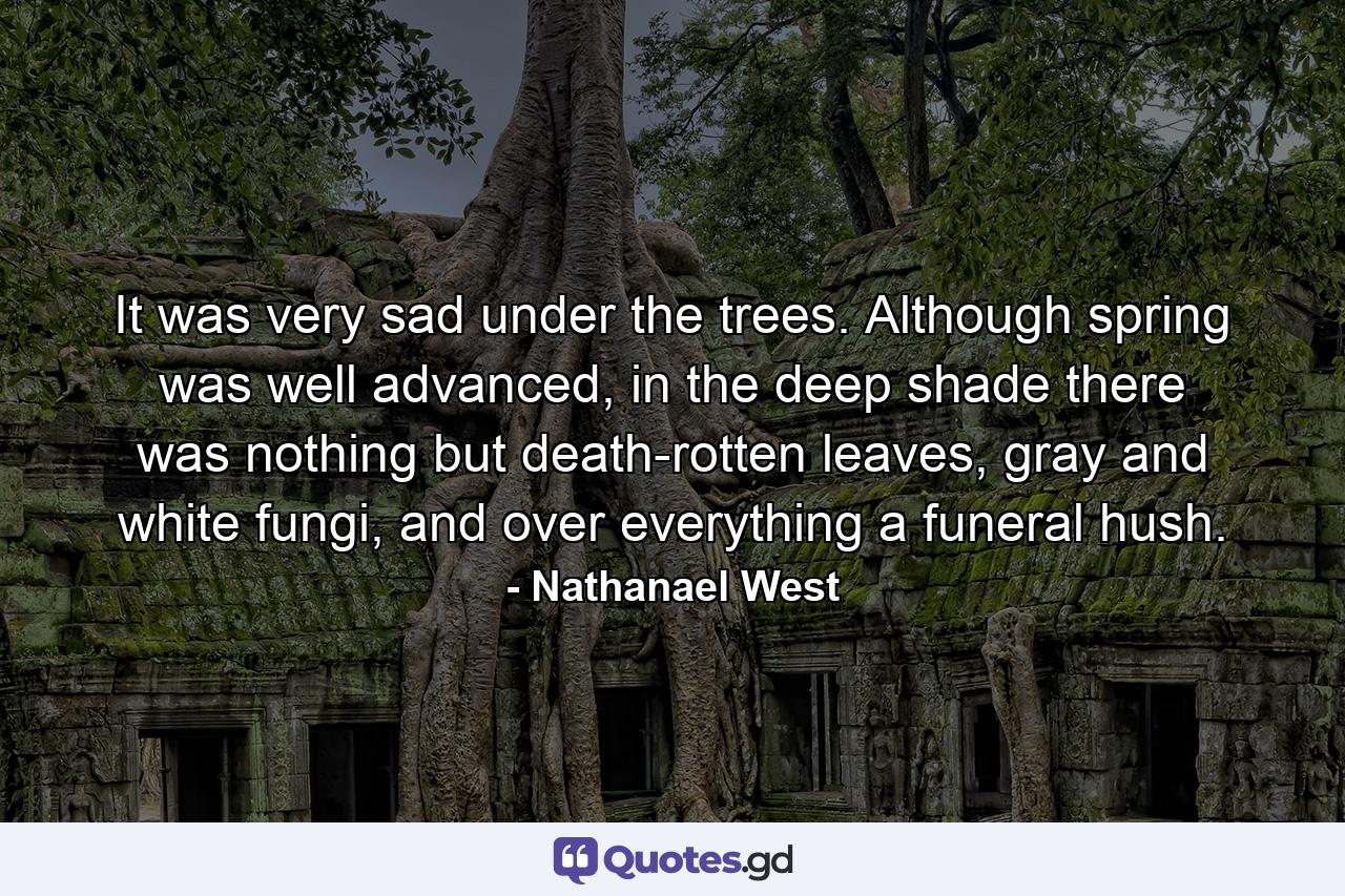 It was very sad under the trees. Although spring was well advanced, in the deep shade there was nothing but death-rotten leaves, gray and white fungi, and over everything a funeral hush. - Quote by Nathanael West