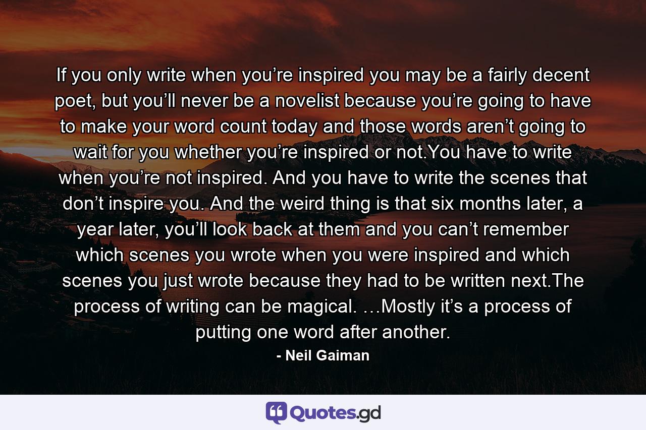 If you only write when you’re inspired you may be a fairly decent poet, but you’ll never be a novelist because you’re going to have to make your word count today and those words aren’t going to wait for you whether you’re inspired or not.You have to write when you’re not inspired. And you have to write the scenes that don’t inspire you. And the weird thing is that six months later, a year later, you’ll look back at them and you can’t remember which scenes you wrote when you were inspired and which scenes you just wrote because they had to be written next.The process of writing can be magical. …Mostly it’s a process of putting one word after another. - Quote by Neil Gaiman