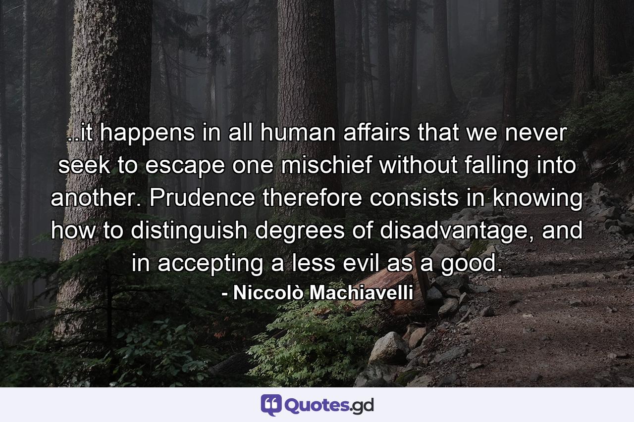 ..it happens in all human affairs that we never seek to escape one mischief without falling into another. Prudence therefore consists in knowing how to distinguish degrees of disadvantage, and in accepting a less evil as a good. - Quote by Niccolò Machiavelli