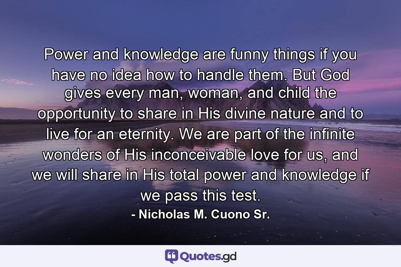 Power and knowledge are funny things if you have no idea how to handle them. But God gives every man, woman, and child the opportunity to share in His divine nature and to live for an eternity. We are part of the infinite wonders of His inconceivable love for us, and we will share in His total power and knowledge if we pass this test. - Quote by Nicholas M. Cuono Sr.