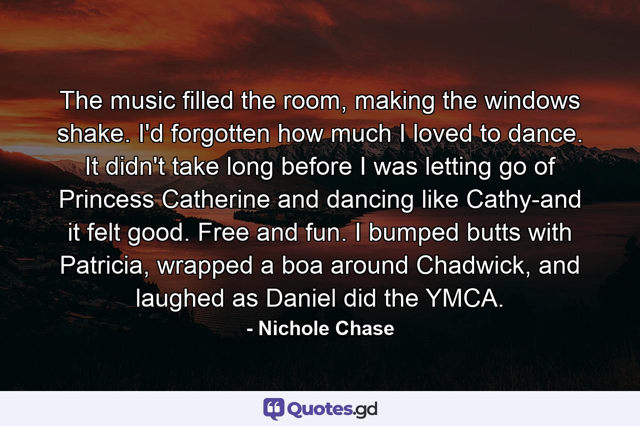 The music filled the room, making the windows shake. I'd forgotten how much I loved to dance. It didn't take long before I was letting go of Princess Catherine and dancing like Cathy-and it felt good. Free and fun. I bumped butts with Patricia, wrapped a boa around Chadwick, and laughed as Daniel did the YMCA. - Quote by Nichole Chase