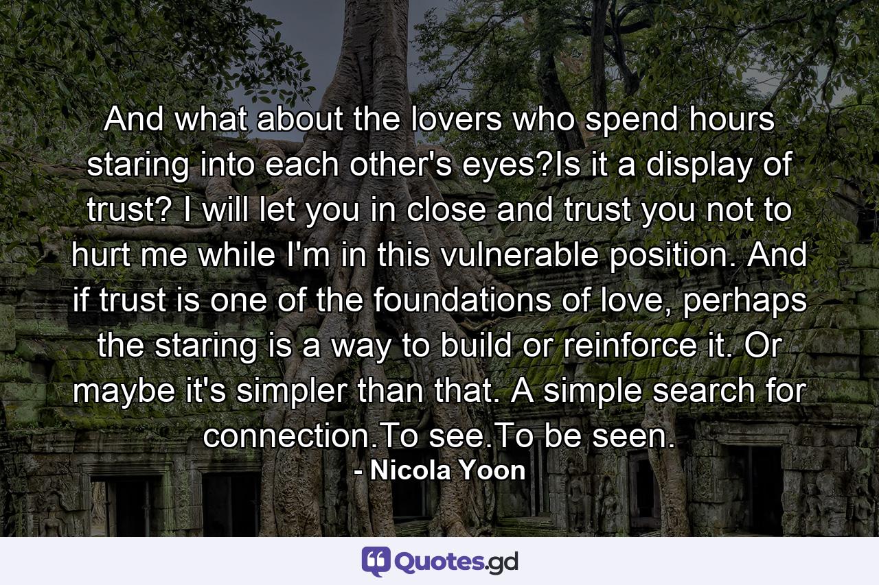 And what about the lovers who spend hours staring into each other's eyes?Is it a display of trust? I will let you in close and trust you not to hurt me while I'm in this vulnerable position. And if trust is one of the foundations of love, perhaps the staring is a way to build or reinforce it. Or maybe it's simpler than that. A simple search for connection.To see.To be seen. - Quote by Nicola Yoon