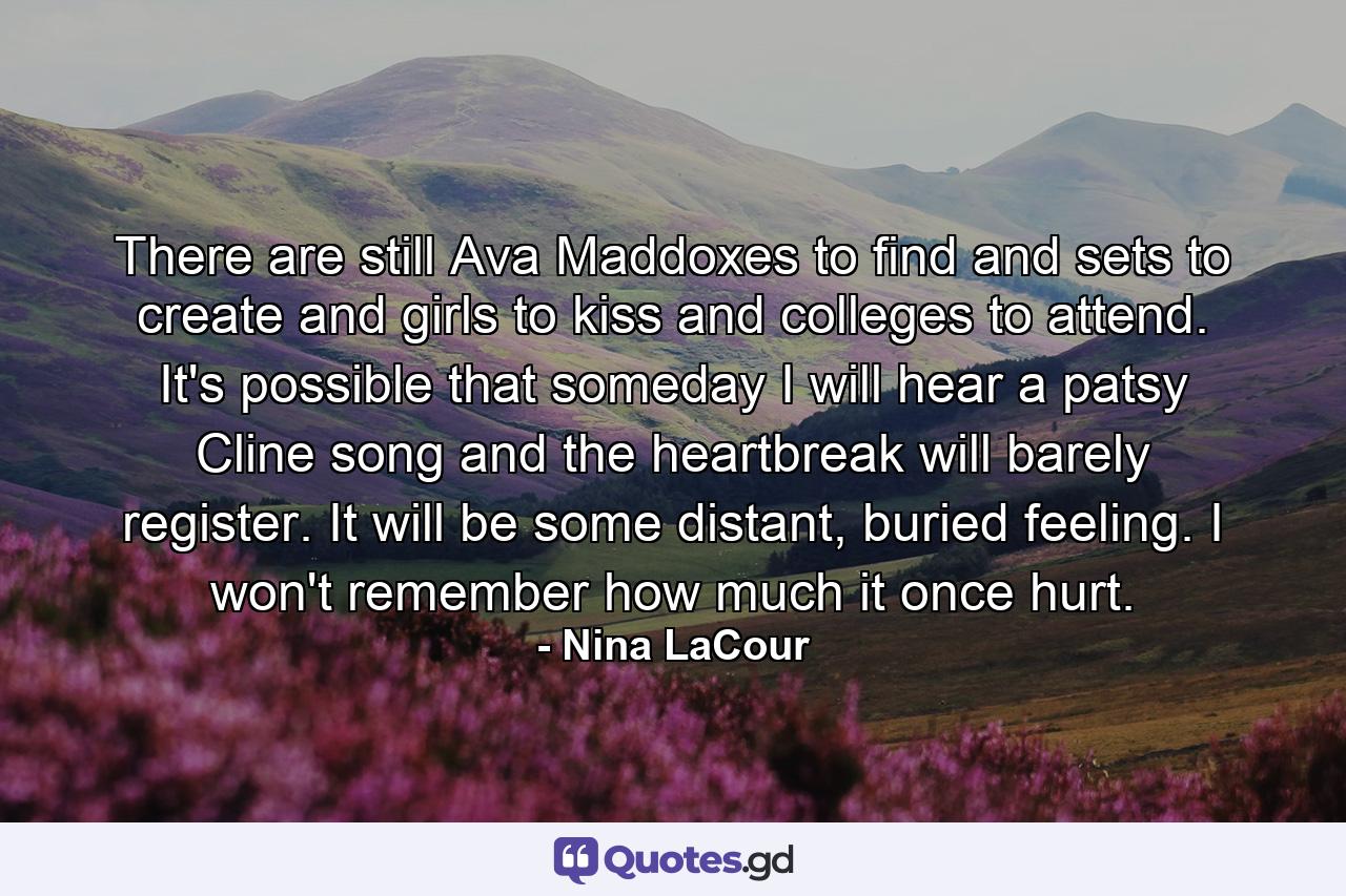 There are still Ava Maddoxes to find and sets to create and girls to kiss and colleges to attend. It's possible that someday I will hear a patsy Cline song and the heartbreak will barely register. It will be some distant, buried feeling. I won't remember how much it once hurt. - Quote by Nina LaCour