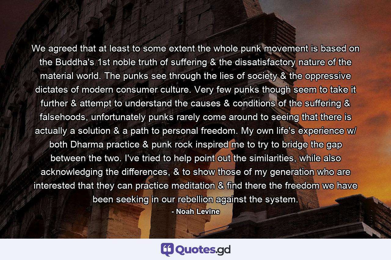 We agreed that at least to some extent the whole punk movement is based on the Buddha's 1st noble truth of suffering & the dissatisfactory nature of the material world. The punks see through the lies of society & the oppressive dictates of modern consumer culture. Very few punks though seem to take it further & attempt to understand the causes & conditions of the suffering & falsehoods, unfortunately punks rarely come around to seeing that there is actually a solution & a path to personal freedom. My own life's experience w/ both Dharma practice & punk rock inspired me to try to bridge the gap between the two. I've tried to help point out the similarities, while also acknowledging the differences, & to show those of my generation who are interested that they can practice meditation & find there the freedom we have been seeking in our rebellion against the system. - Quote by Noah Levine