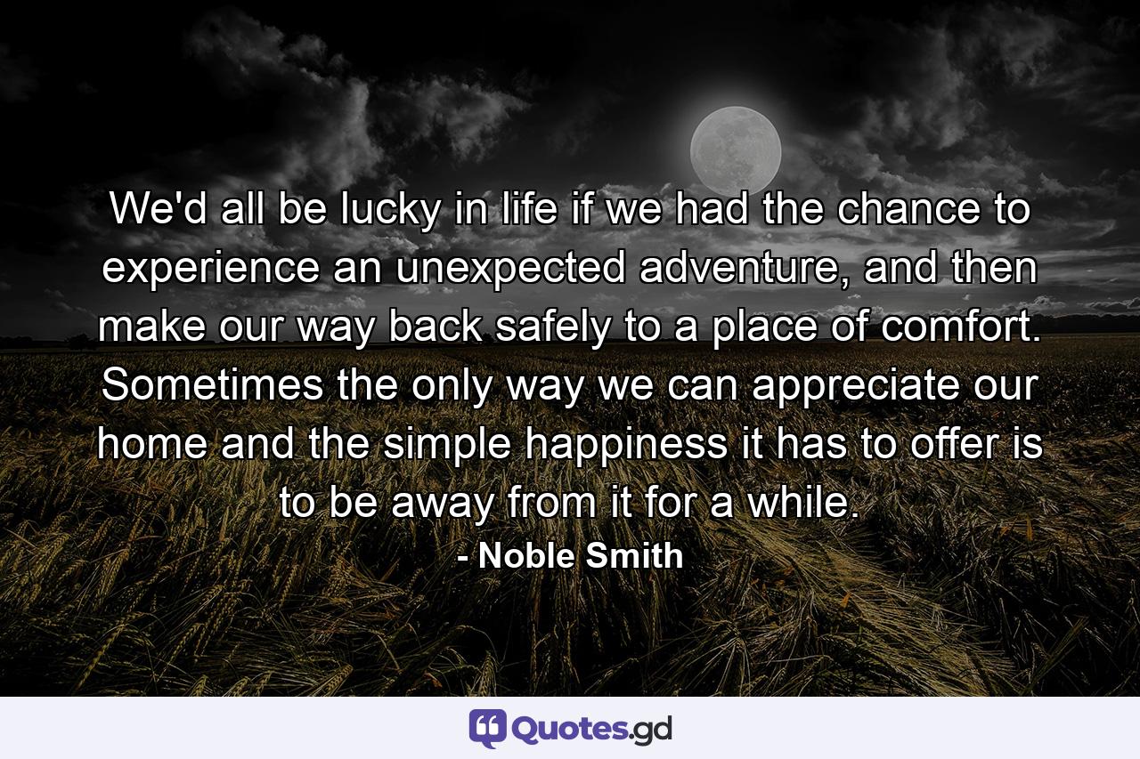 We'd all be lucky in life if we had the chance to experience an unexpected adventure, and then make our way back safely to a place of comfort. Sometimes the only way we can appreciate our home and the simple happiness it has to offer is to be away from it for a while. - Quote by Noble Smith