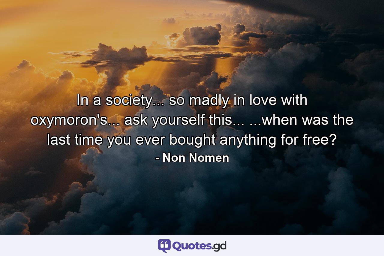 In a society... so madly in love with oxymoron's... ask yourself this... ...when was the last time you ever bought anything for free? - Quote by Non Nomen