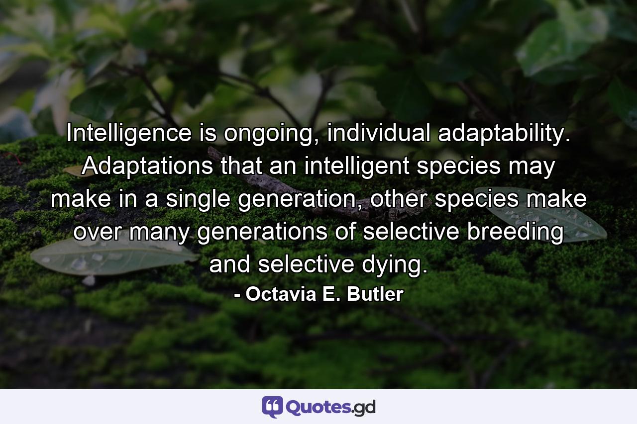 Intelligence is ongoing, individual adaptability. Adaptations that an intelligent species may make in a single generation, other species make over many generations of selective breeding and selective dying. - Quote by Octavia E. Butler