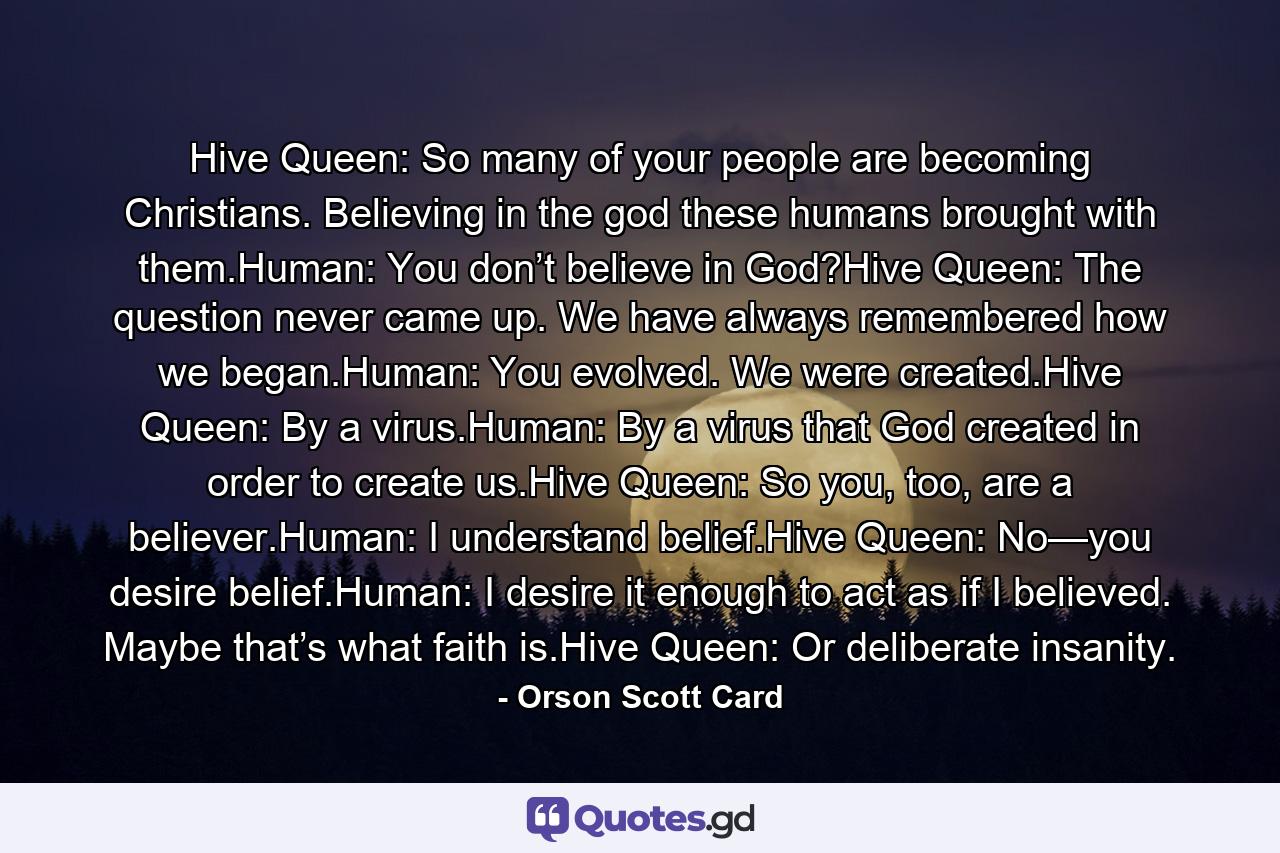 Hive Queen: So many of your people are becoming Christians. Believing in the god these humans brought with them.Human: You don’t believe in God?Hive Queen: The question never came up. We have always remembered how we began.Human: You evolved. We were created.Hive Queen: By a virus.Human: By a virus that God created in order to create us.Hive Queen: So you, too, are a believer.Human: I understand belief.Hive Queen: No—you desire belief.Human: I desire it enough to act as if I believed. Maybe that’s what faith is.Hive Queen: Or deliberate insanity. - Quote by Orson Scott Card