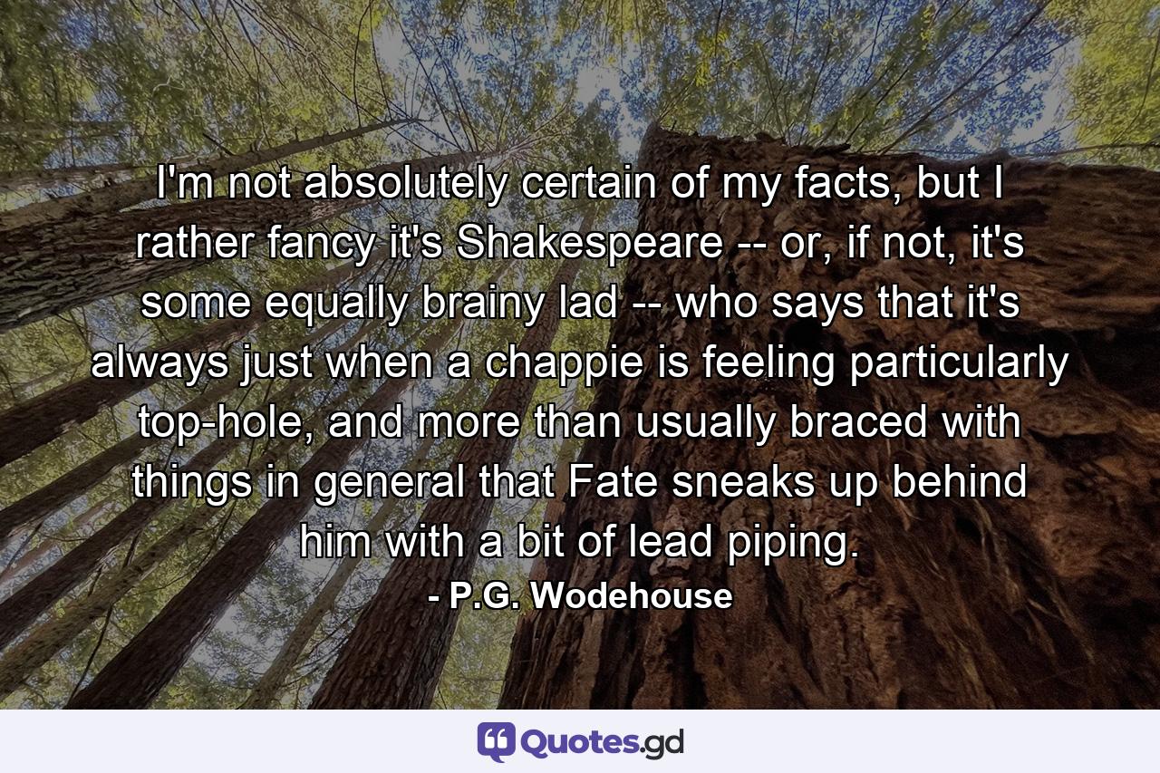 I'm not absolutely certain of my facts, but I rather fancy it's Shakespeare -- or, if not, it's some equally brainy lad -- who says that it's always just when a chappie is feeling particularly top-hole, and more than usually braced with things in general that Fate sneaks up behind him with a bit of lead piping. - Quote by P.G. Wodehouse