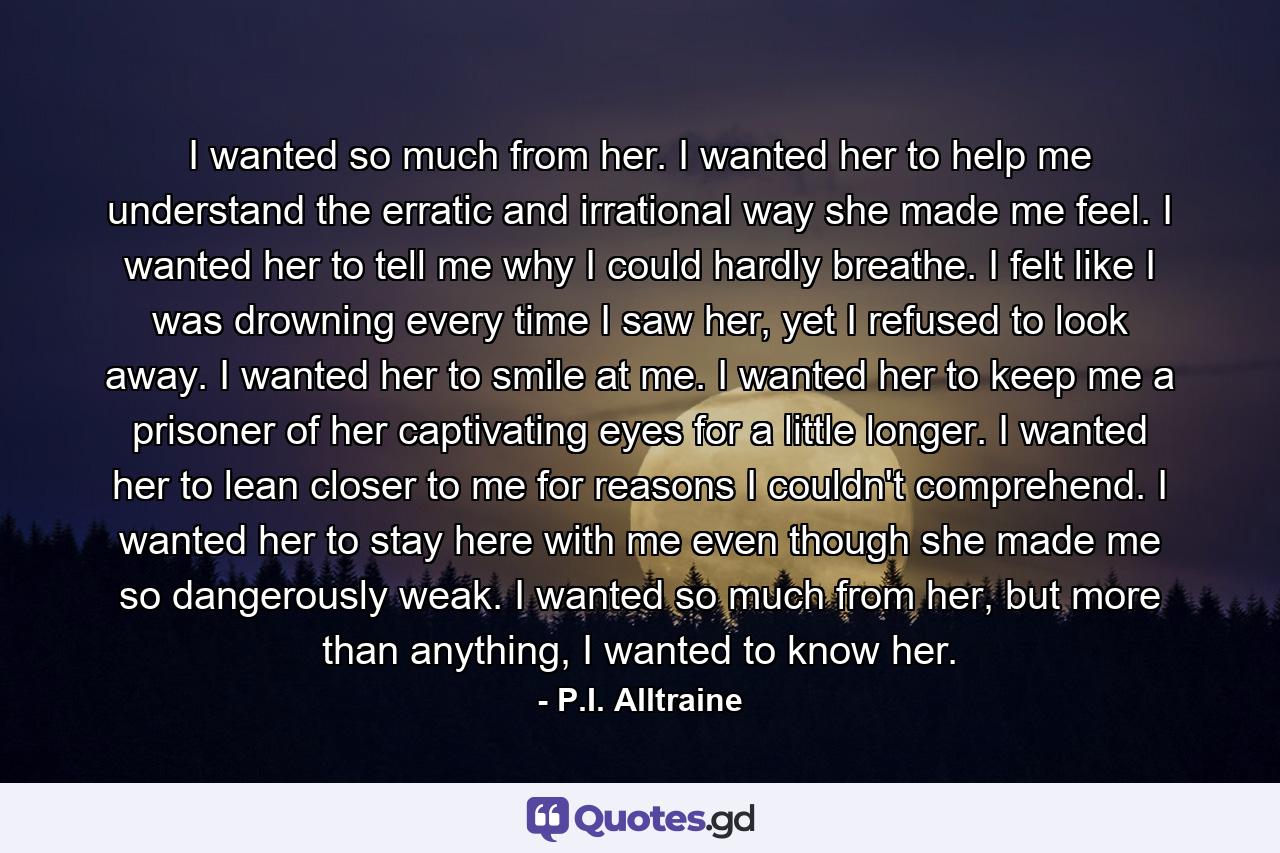 I wanted so much from her. I wanted her to help me understand the erratic and irrational way she made me feel. I wanted her to tell me why I could hardly breathe. I felt like I was drowning every time I saw her, yet I refused to look away. I wanted her to smile at me. I wanted her to keep me a prisoner of her captivating eyes for a little longer. I wanted her to lean closer to me for reasons I couldn't comprehend. I wanted her to stay here with me even though she made me so dangerously weak. I wanted so much from her, but more than anything, I wanted to know her. - Quote by P.I. Alltraine