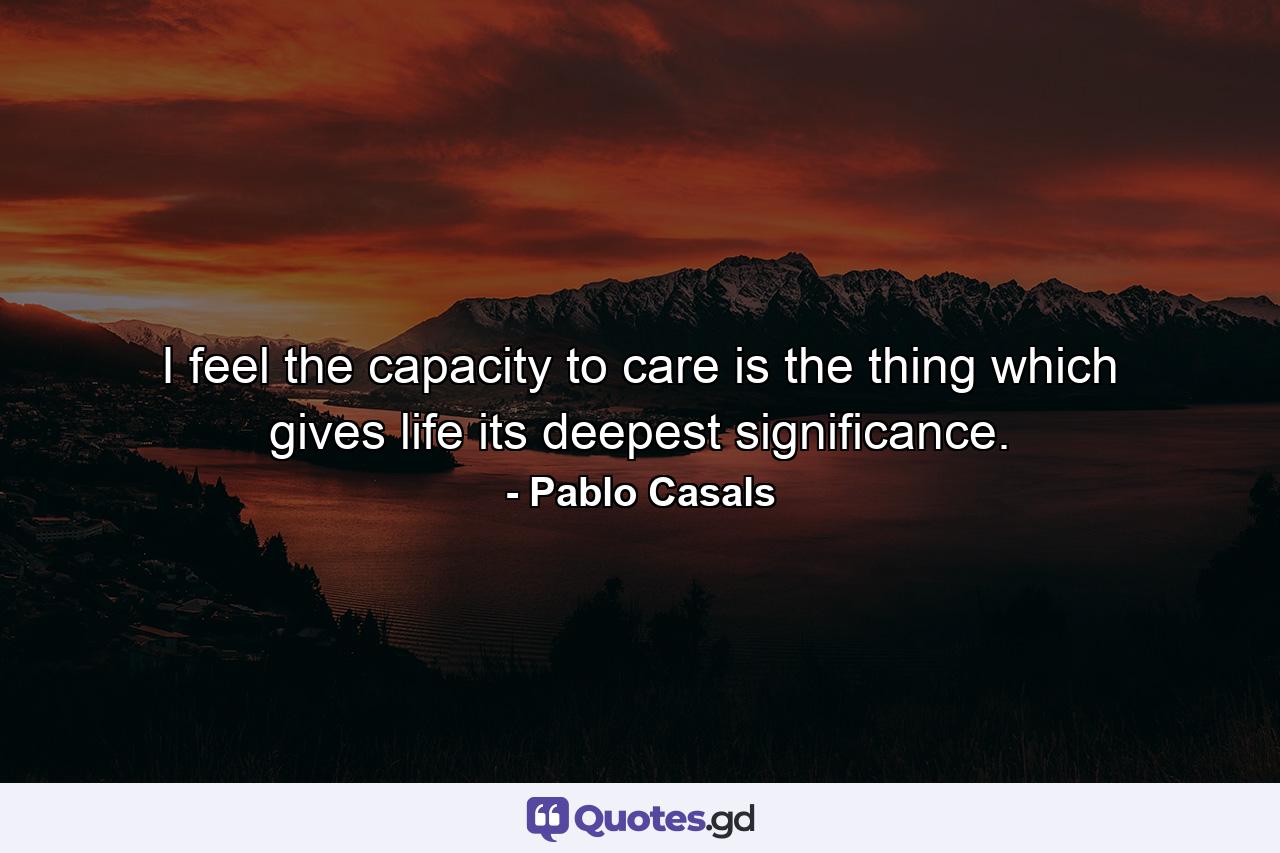 I feel the capacity to care is the thing which gives life its deepest significance. - Quote by Pablo Casals