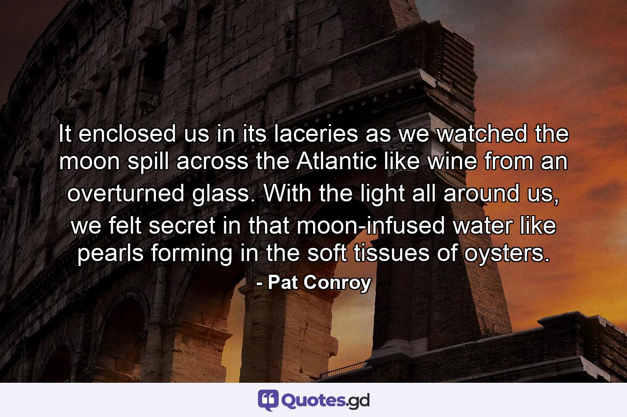 It enclosed us in its laceries as we watched the moon spill across the Atlantic like wine from an overturned glass. With the light all around us, we felt secret in that moon-infused water like pearls forming in the soft tissues of oysters. - Quote by Pat Conroy