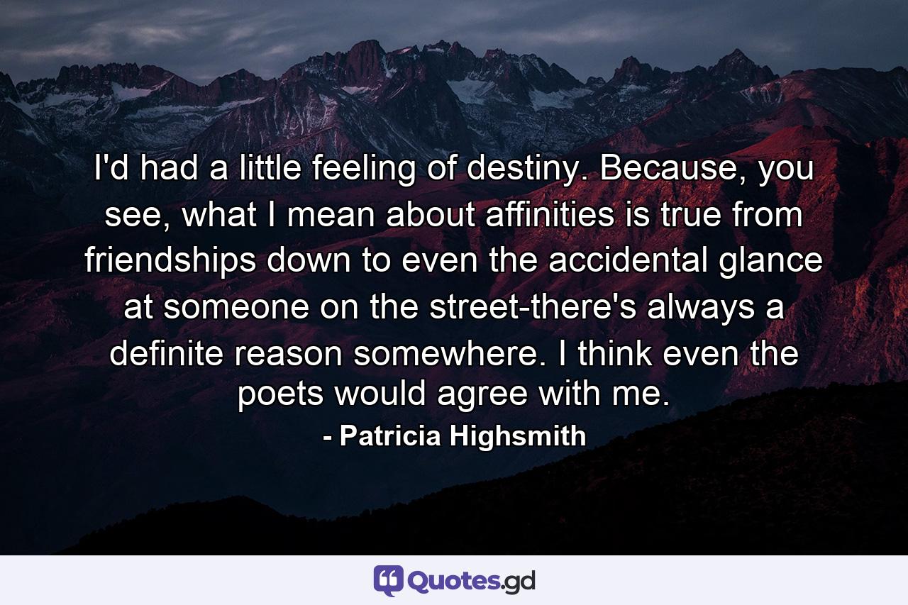 I'd had a little feeling of destiny. Because, you see, what I mean about affinities is true from friendships down to even the accidental glance at someone on the street-there's always a definite reason somewhere. I think even the poets would agree with me. - Quote by Patricia Highsmith