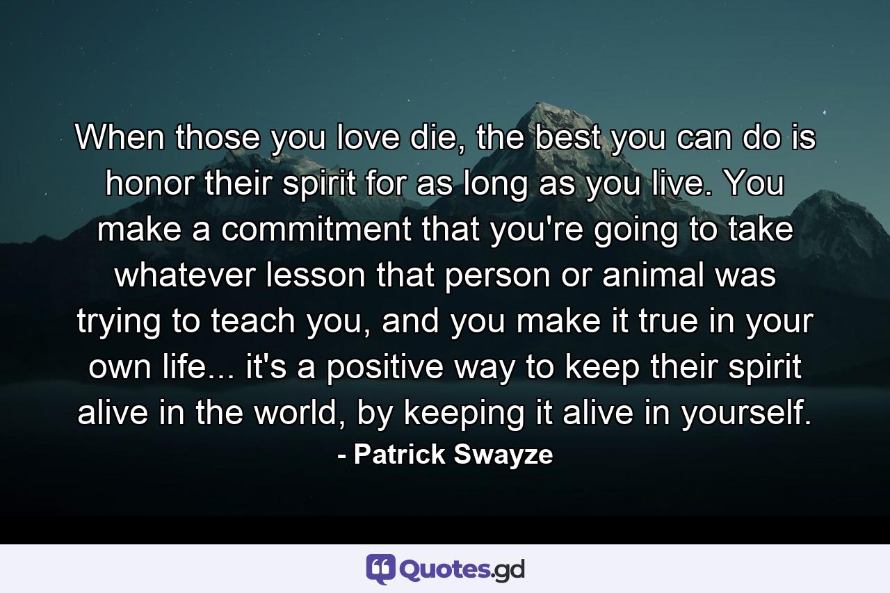 When those you love die, the best you can do is honor their spirit for as long as you live. You make a commitment that you're going to take whatever lesson that person or animal was trying to teach you, and you make it true in your own life... it's a positive way to keep their spirit alive in the world, by keeping it alive in yourself. - Quote by Patrick Swayze