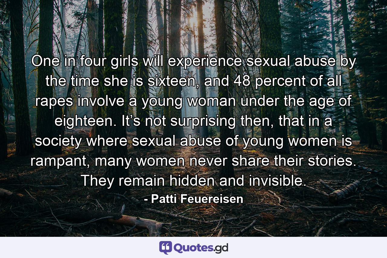 One in four girls will experience sexual abuse by the time she is sixteen, and 48 percent of all rapes involve a young woman under the age of eighteen. It’s not surprising then, that in a society where sexual abuse of young women is rampant, many women never share their stories. They remain hidden and invisible. - Quote by Patti Feuereisen