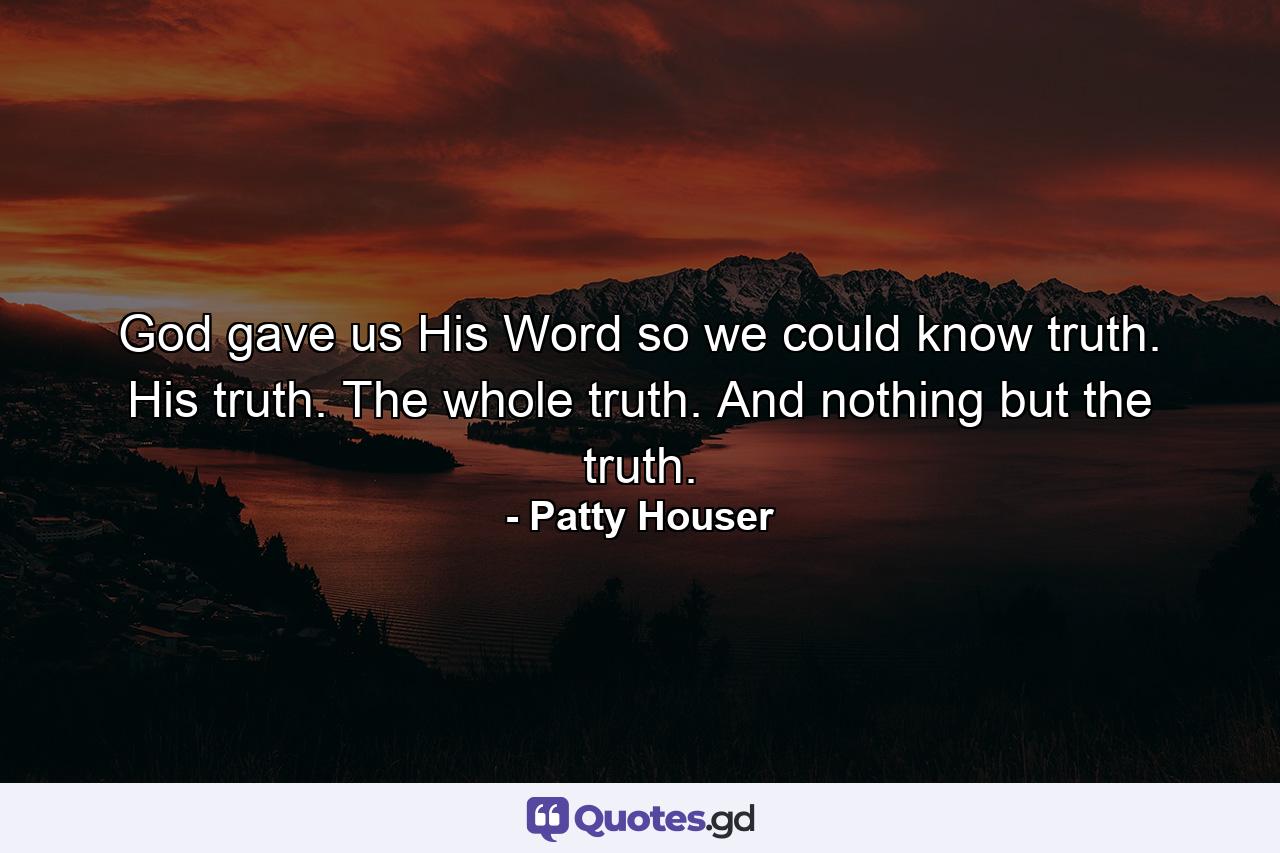 God gave us His Word so we could know truth. His truth. The whole truth. And nothing but the truth. - Quote by Patty Houser