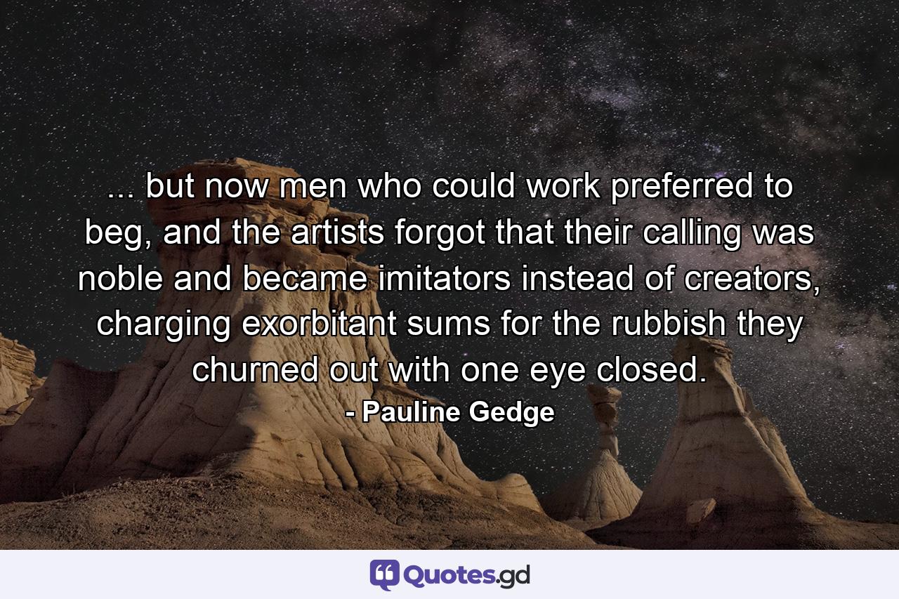 ... but now men who could work preferred to beg, and the artists forgot that their calling was noble and became imitators instead of creators, charging exorbitant sums for the rubbish they churned out with one eye closed. - Quote by Pauline Gedge