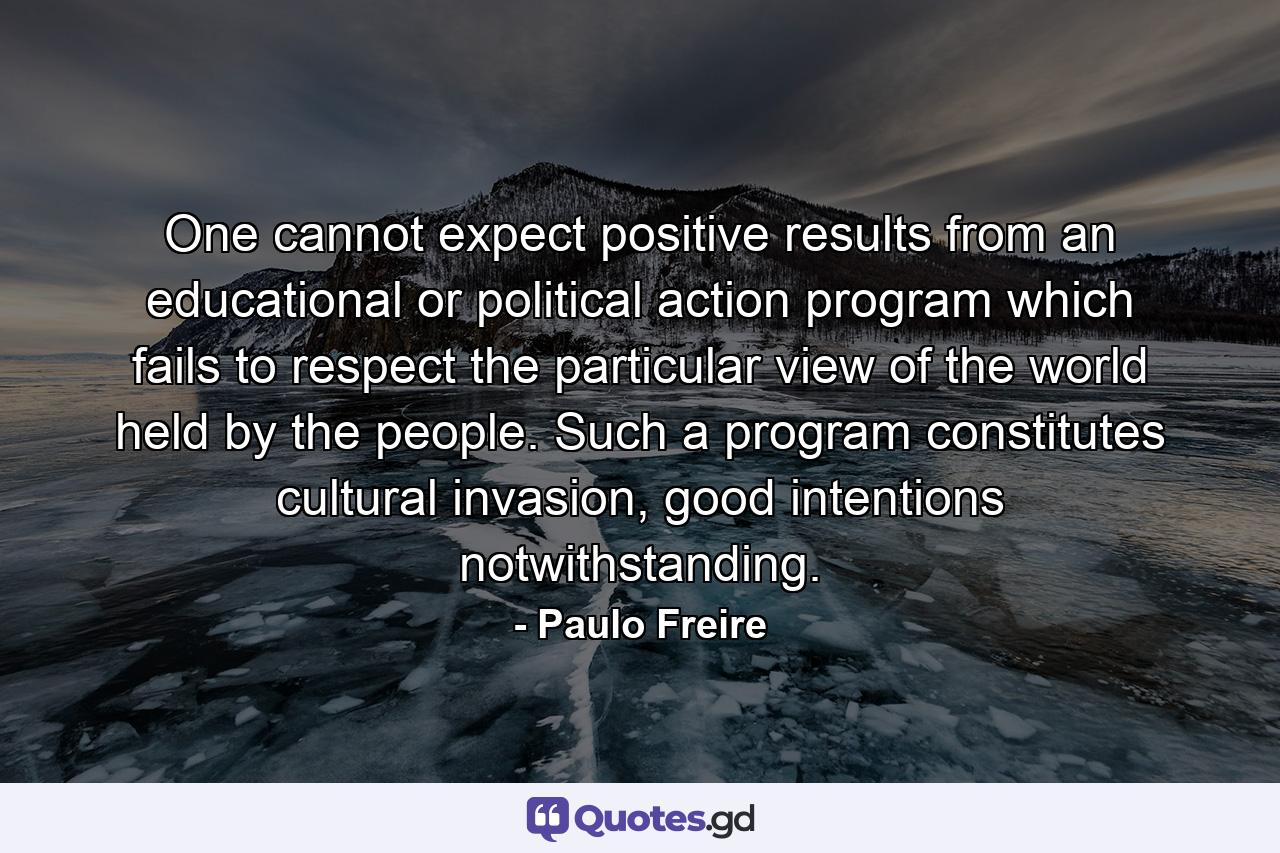 One cannot expect positive results from an educational or political action program which fails to respect the particular view of the world held by the people. Such a program constitutes cultural invasion, good intentions notwithstanding. - Quote by Paulo Freire