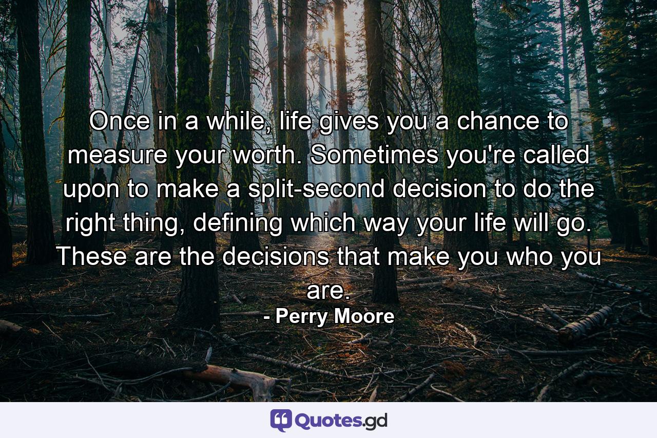 Once in a while, life gives you a chance to measure your worth. Sometimes you're called upon to make a split-second decision to do the right thing, defining which way your life will go. These are the decisions that make you who you are. - Quote by Perry Moore